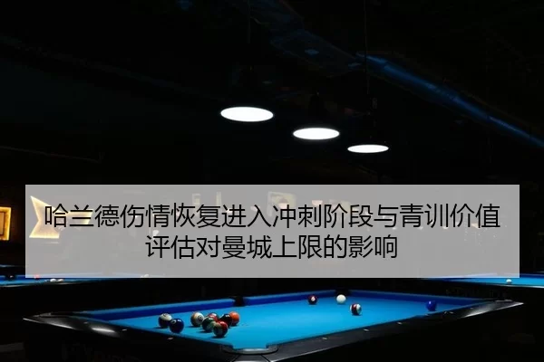 哈兰德伤情恢复进入冲刺阶段与青训价值评估对曼城上限的影响